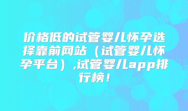 价格低的试管婴儿怀孕选择靠前网站(试管婴儿怀孕平台),试管婴儿app排行榜!