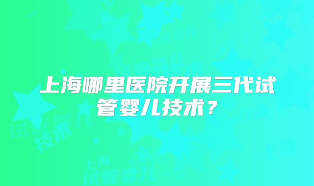 上海哪里医院开展三代试管婴儿技术？