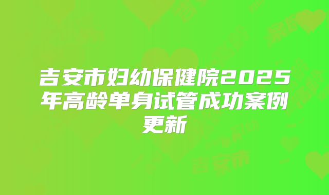 吉安市妇幼保健院2025年高龄单身试管成功案例更新
