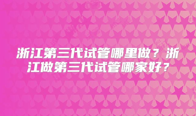浙江第三代试管哪里做?浙江做第三代试管哪家好?