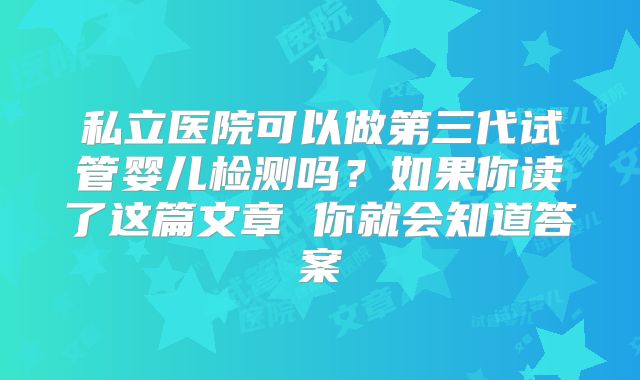 私立医院可以做第三代试管婴儿检测吗?如果你读了这篇文章 你就会知道答案