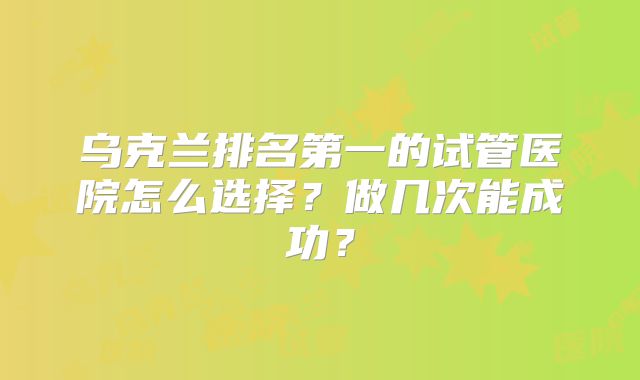 乌克兰排名第一的试管医院怎么选择？做几次能成功？