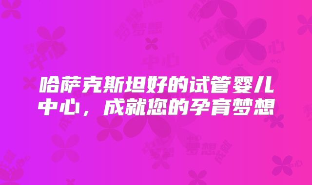 哈萨克斯坦好的试管婴儿中心,成就您的孕育梦想
