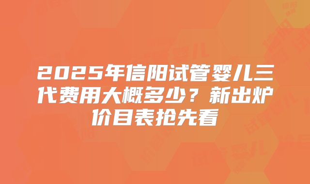 2025年信阳试管婴儿三代费用大概多少？新出炉价目表抢先看