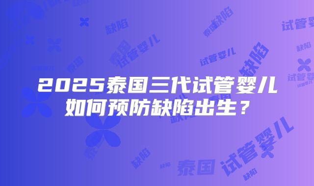 2025泰国三代试管婴儿如何预防缺陷出生？