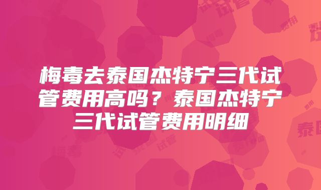 梅毒去泰国杰特宁三代试管费用高吗?泰国杰特宁三代试管费用明细