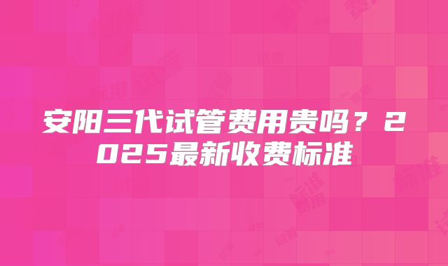 安阳三代试管费用贵吗？2025最新收费标准