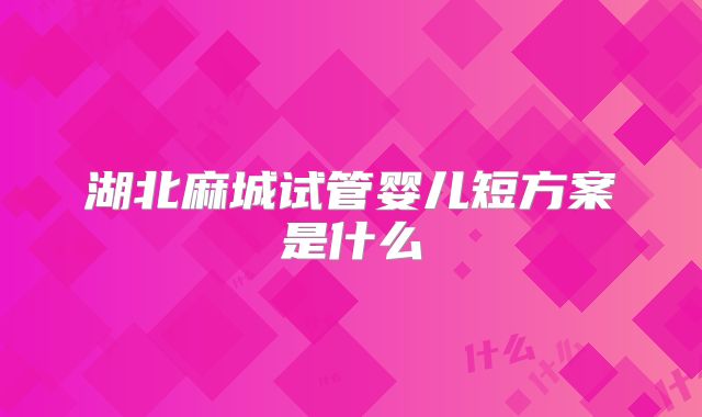 湖北麻城试管婴儿短方案是什么