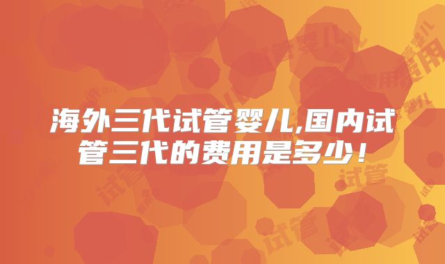 海外三代试管婴儿,国内试管三代的费用是多少!