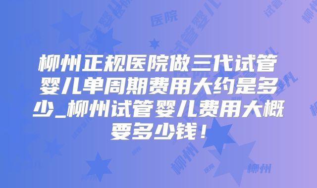 柳州正规医院做三代试管婴儿单周期费用大约是多少_柳州试管婴儿费用大概要多少钱！