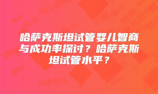 哈萨克斯坦试管婴儿智商与成功率探讨？哈萨克斯坦试管水平？