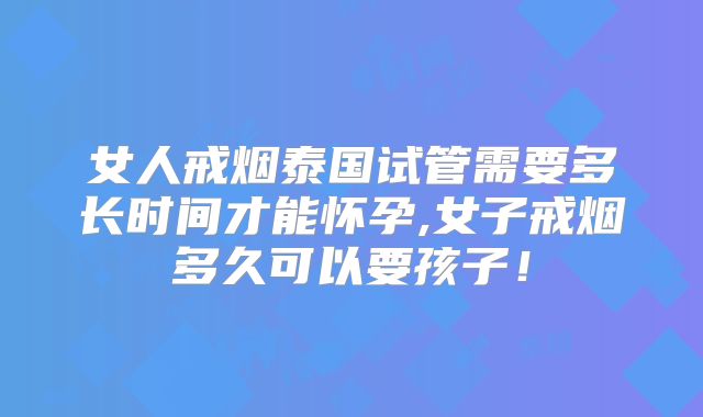 女人戒烟泰国试管需要多长时间才能怀孕,女子戒烟多久可以要孩子!