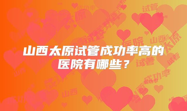 山西太原试管成功率高的医院有哪些?