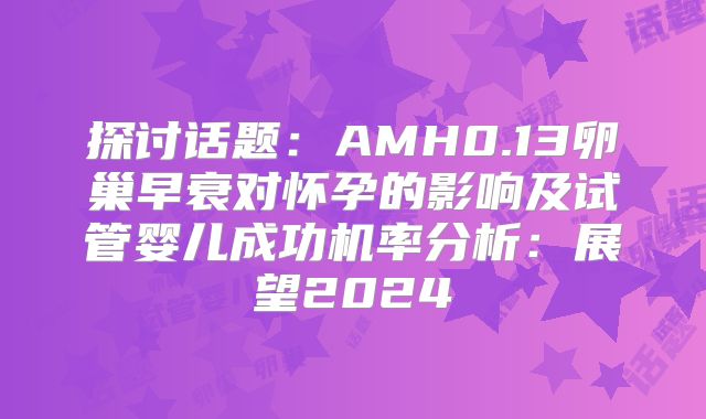 探讨话题：AMH0.13卵巢早衰对怀孕的影响及试管婴儿成功机率分析：展望2024