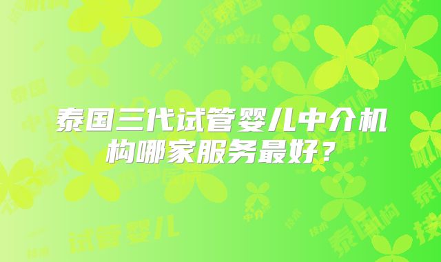 泰国三代试管婴儿中介机构哪家服务最好?