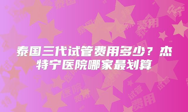 泰国三代试管费用多少？杰特宁医院哪家最划算