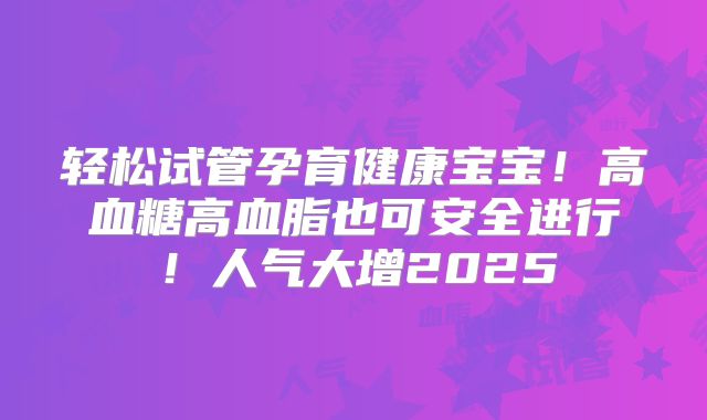 轻松试管孕育健康宝宝!高血糖高血脂也可安全进行!人气大增2025
