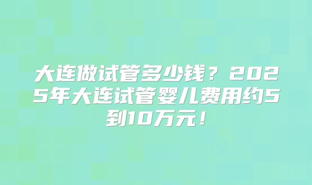 大连做试管多少钱?2025年大连试管婴儿费用约5到10万元!