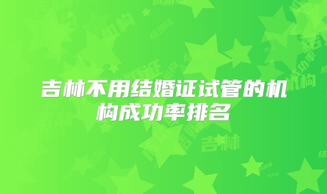 吉林不用结婚证试管的机构成功率排名