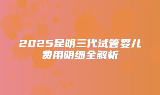 2025昆明三代试管婴儿费用明细全解析