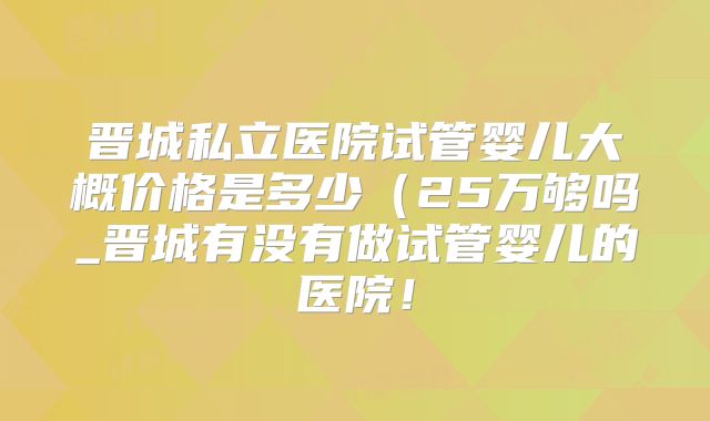 晋城私立医院试管婴儿大概价格是多少(25万够吗_晋城有没有做试管婴儿的医院!