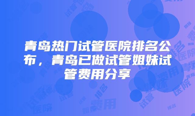 青岛热门试管医院排名公布，青岛已做试管姐妹试管费用分享