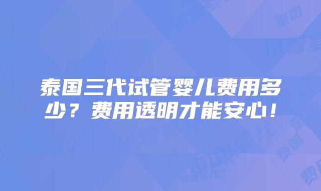 泰国三代试管婴儿费用多少？费用透明才能安心！