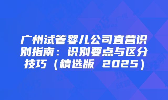 广州试管婴儿公司直营识别指南：识别要点与区分技巧（精选版 2025）