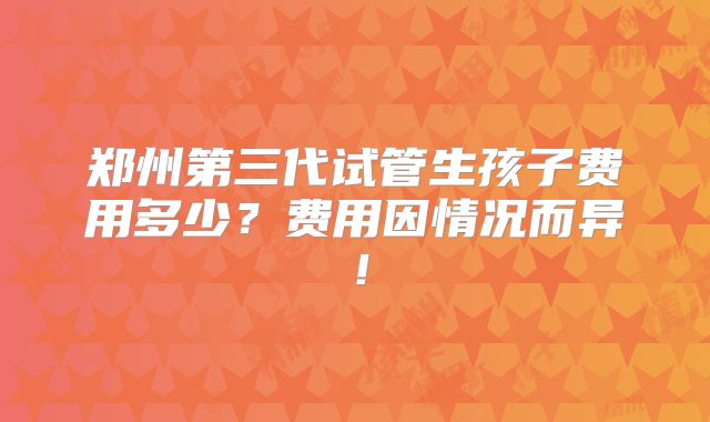 郑州第三代试管生孩子费用多少?费用因情况而异!