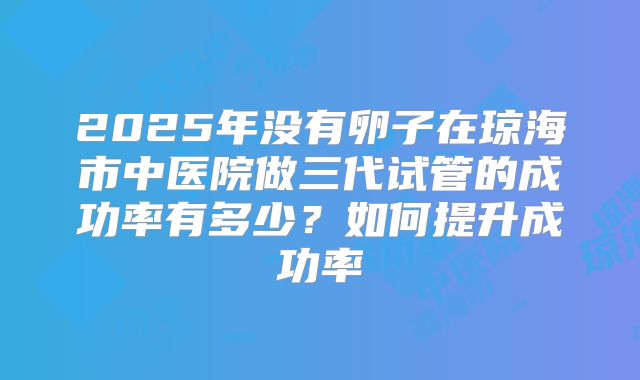 2025年没有卵子在琼海市中医院做三代试管的成功率有多少？如何提升成功率