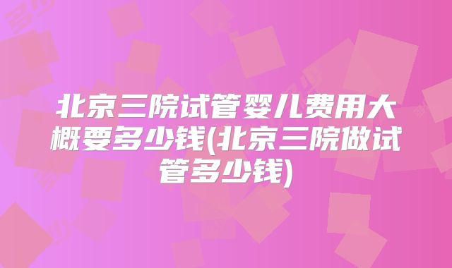北京三院试管婴儿费用大概要多少钱(北京三院做试管多少钱)