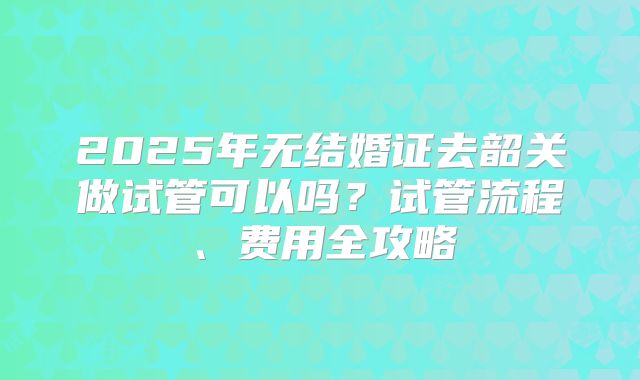 2025年无结婚证去韶关做试管可以吗？试管流程、费用全攻略