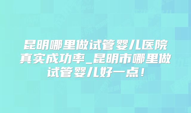昆明哪里做试管婴儿医院真实成功率_昆明市哪里做试管婴儿好一点!