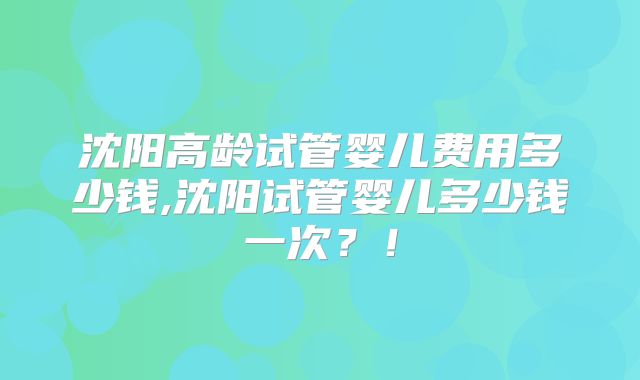 沈阳高龄试管婴儿费用多少钱,沈阳试管婴儿多少钱一次？！