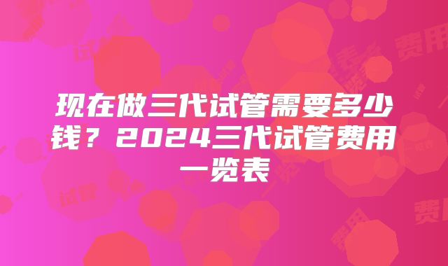 现在做三代试管需要多少钱？2024三代试管费用一览表