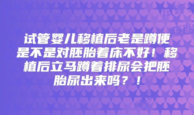 试管婴儿移植后老是蹲便是不是对胚胎着床不好!移植后立马蹲着排尿会把胚胎尿出来吗?!