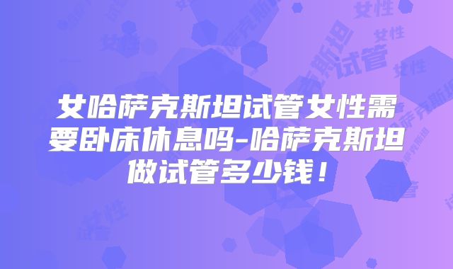 女哈萨克斯坦试管女性需要卧床休息吗-哈萨克斯坦做试管多少钱！