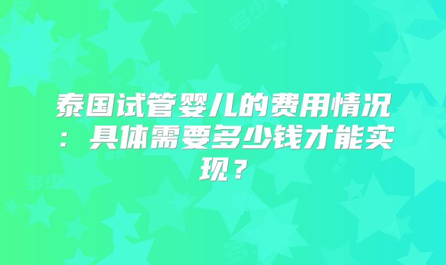 泰国试管婴儿的费用情况:具体需要多少钱才能实现?