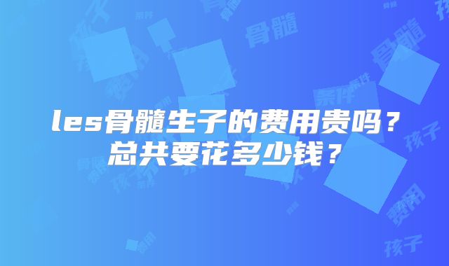 les骨髓生子的费用贵吗?总共要花多少钱?