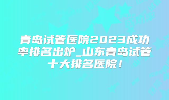 青岛试管医院2023成功率排名出炉_山东青岛试管十大排名医院！