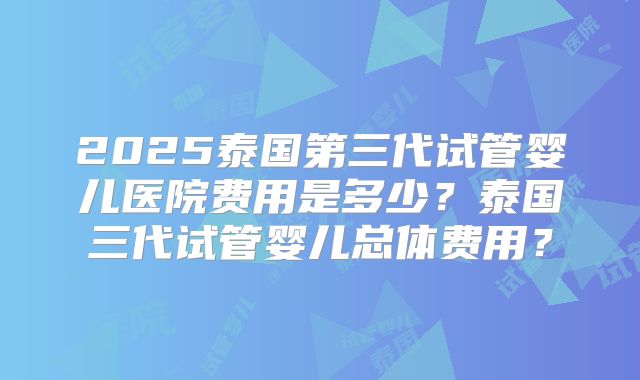 2025泰国第三代试管婴儿医院费用是多少？泰国三代试管婴儿总体费用？