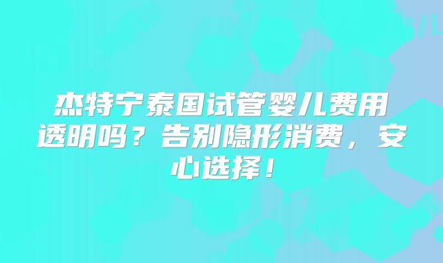 杰特宁泰国试管婴儿费用透明吗？告别隐形消费，安心选择！