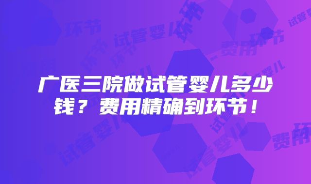 广医三院做试管婴儿多少钱？费用精确到环节！