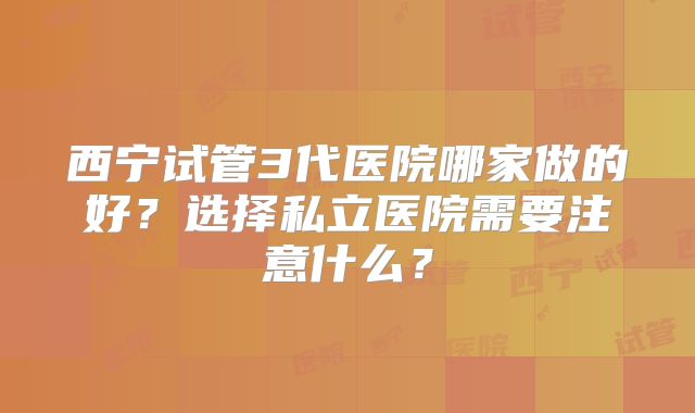 西宁试管3代医院哪家做的好？选择私立医院需要注意什么？