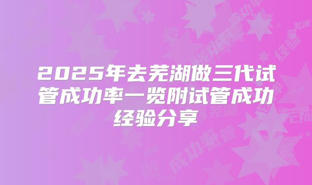 2025年去芜湖做三代试管成功率一览附试管成功经验分享