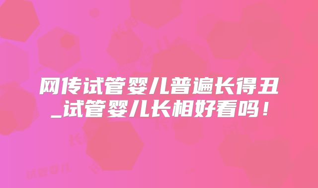 网传试管婴儿普遍长得丑_试管婴儿长相好看吗！