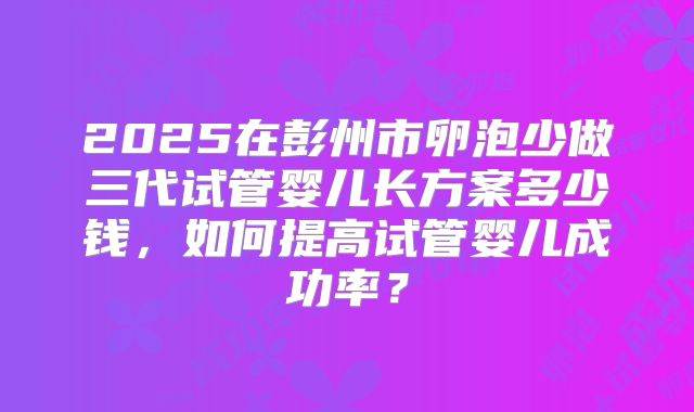2025在彭州市卵泡少做三代试管婴儿长方案多少钱，如何提高试管婴儿成功率？