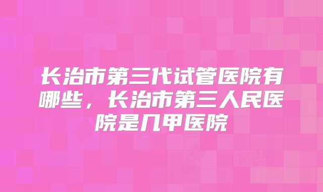 长治市第三代试管医院有哪些，长治市第三人民医院是几甲医院