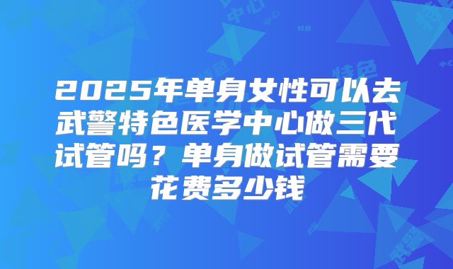 2025年单身女性可以去武警特色医学中心做三代试管吗？单身做试管需要花费多少钱