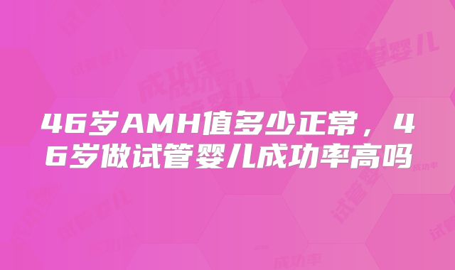 46岁AMH值多少正常，46岁做试管婴儿成功率高吗